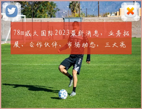78m威久国际2023最新消息，业务拓展、合作伙伴、市场动态，三大亮点揭晓