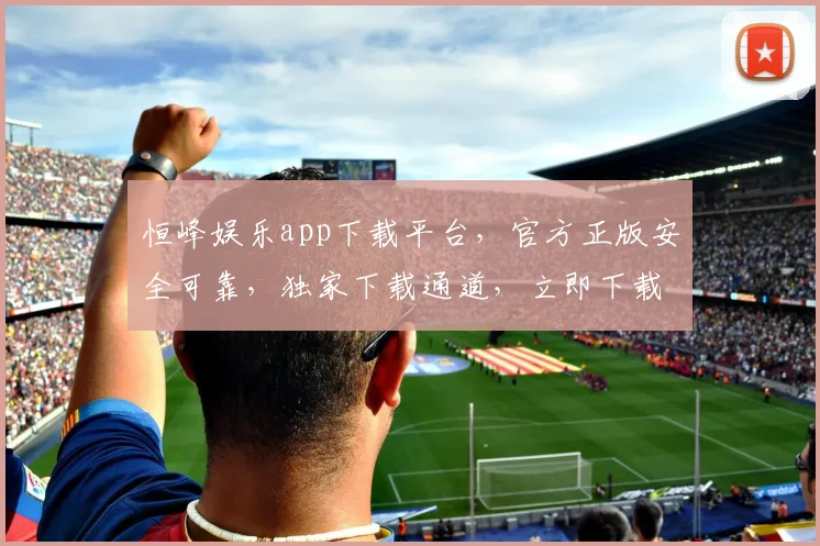 恒峰娱乐app下载平台，官方正版安全可靠，独家下载通道，立即下载体验