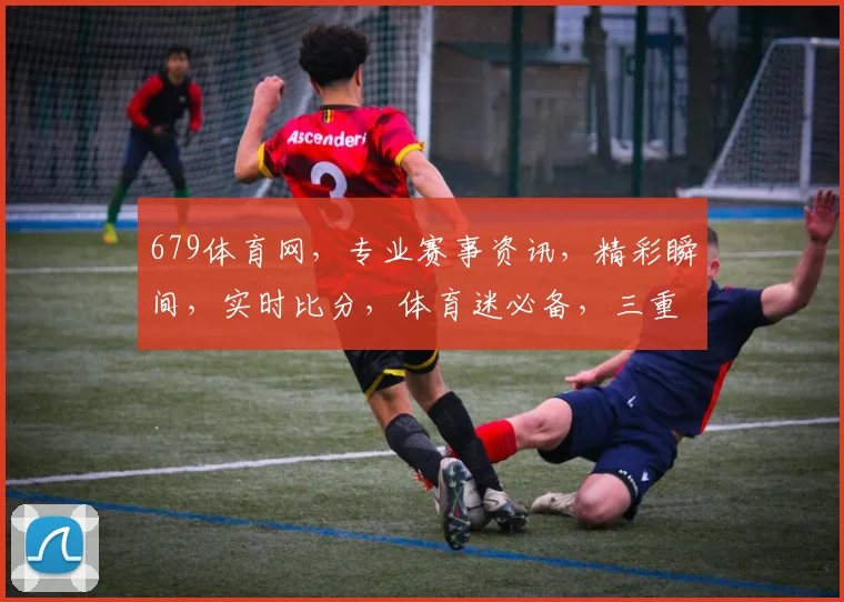 679体育网，专业赛事资讯，精彩瞬间，实时比分，体育迷必备，三重惊喜等你来