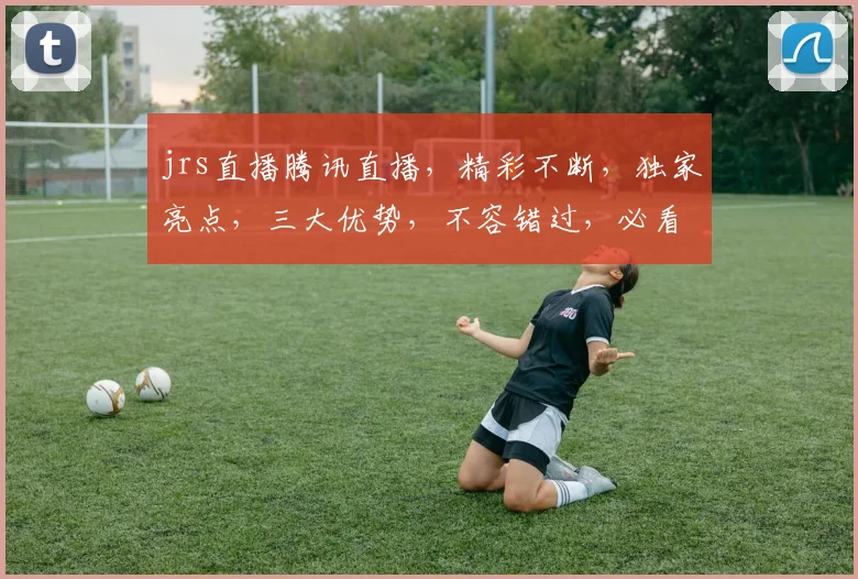 jrs直播腾讯直播，精彩不断，独家亮点，三大优势，不容错过，必看直播
