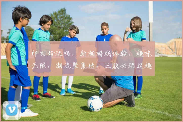 即刻好玩吗，新潮游戏体验，趣味无限，潮流聚集地，三款必玩逗趣游戏推荐，不容错过
