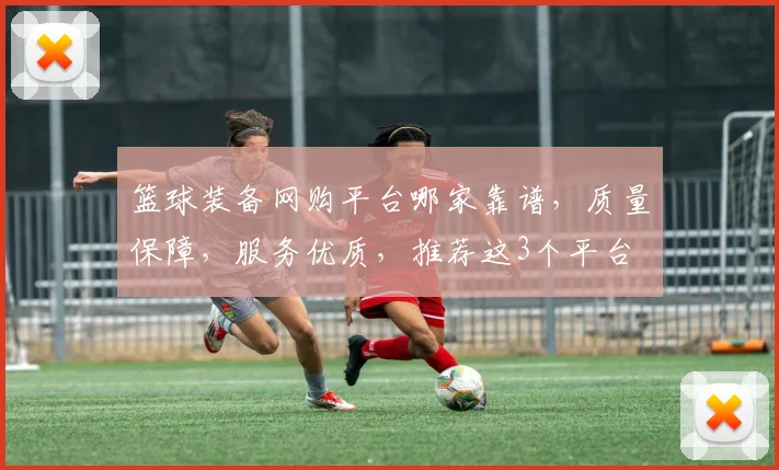 篮球装备网购平台哪家靠谱，质量保障，服务优质，推荐这3个平台