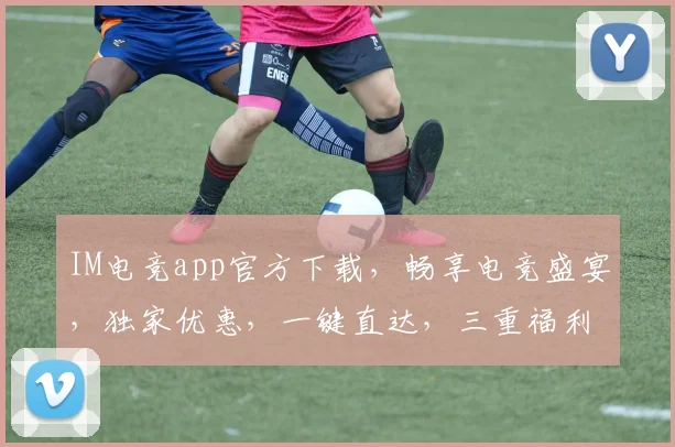 IM电竞app官方下载，畅享电竞盛宴，独家优惠，一键直达，三重福利，不容错过