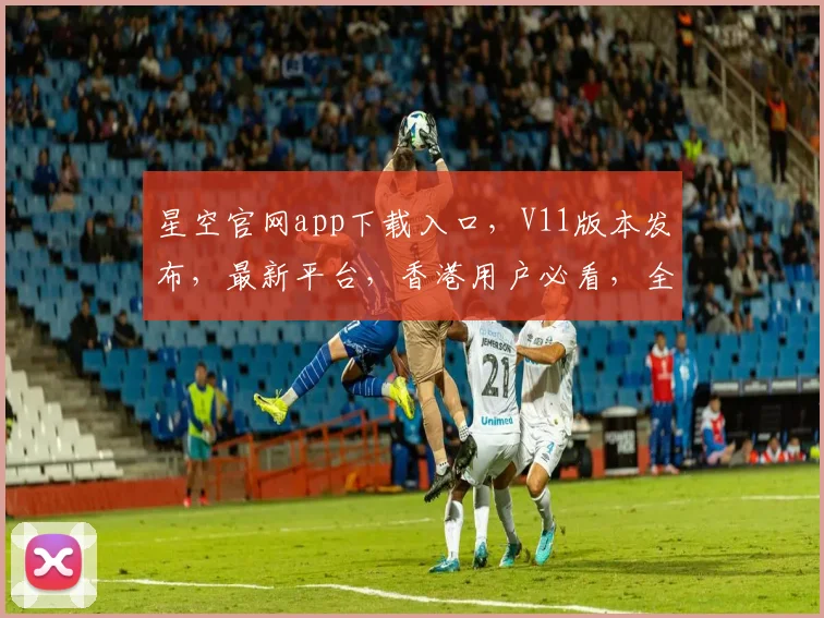 星空官网app下载入口，V11版本发布，最新平台，香港用户必看，全新体验